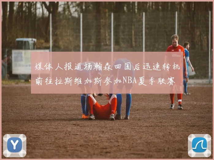 媒体人报道杨瀚森回国后迅速转机前往拉斯维加斯参加NBA夏季联赛