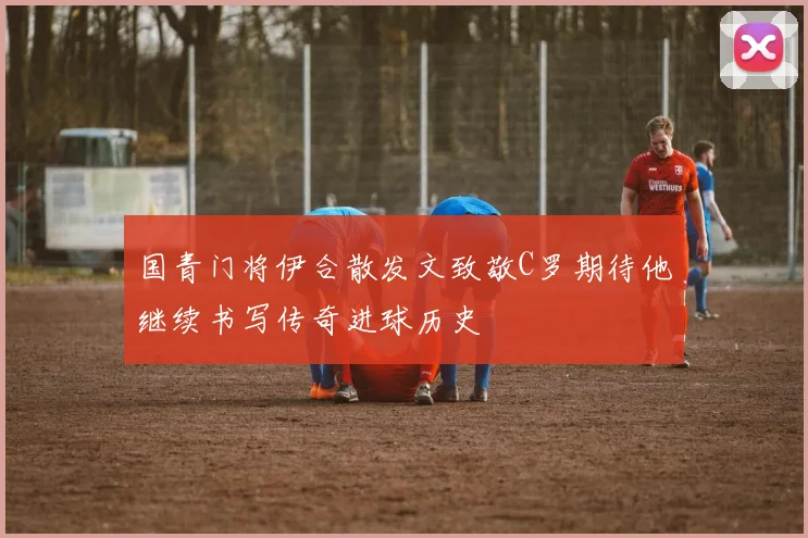 国青门将伊合散发文致敬C罗期待他继续书写传奇进球历史