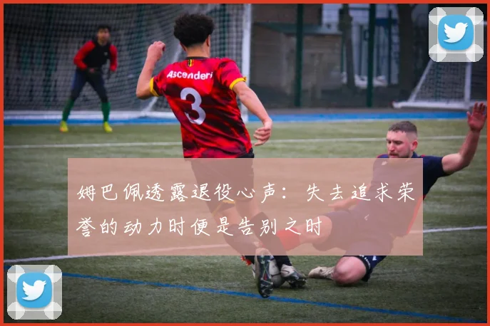 姆巴佩透露退役心声：失去追求荣誉的动力时便是告别之时