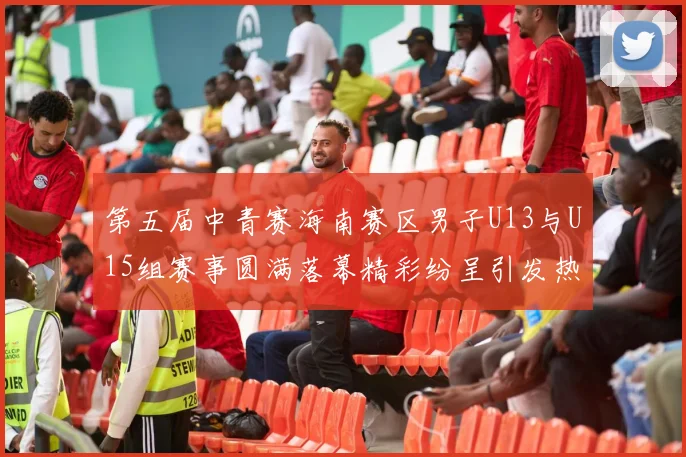 第五届中青赛海南赛区男子U13与U15组赛事圆满落幕精彩纷呈引发热烈反响