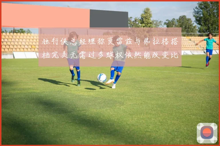 独行侠总经理称莫雷兹与弗拉格搭档完美无需过多球权依然能改变比赛局势