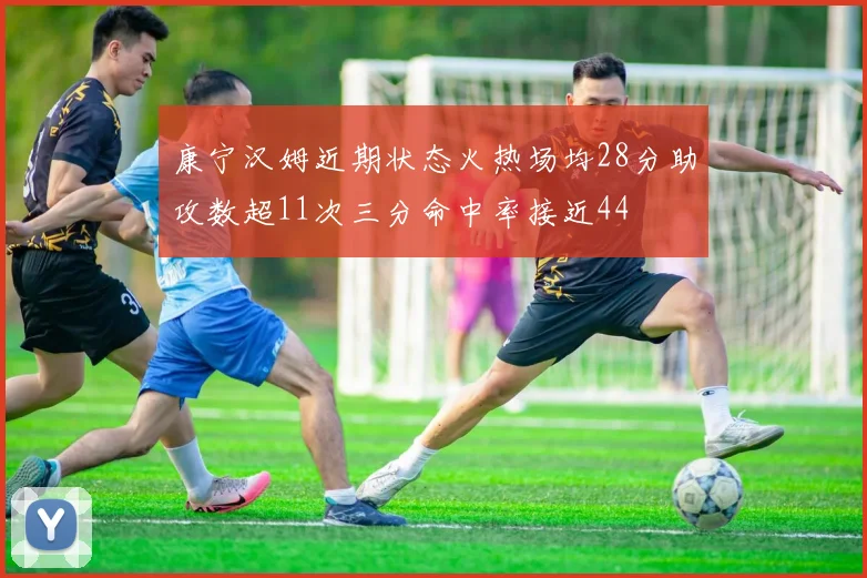 康宁汉姆近期状态火热场均28分助攻数超11次三分命中率接近44