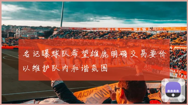 名记曝球队希望雄鹿明确交易要价以维护队内和谐氛围