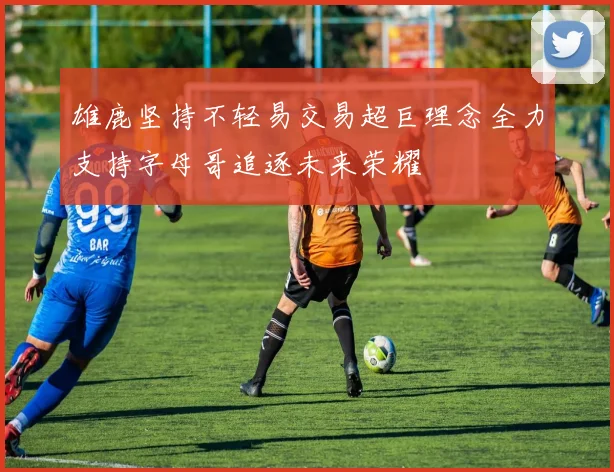 雄鹿坚持不轻易交易超巨理念全力支持字母哥追逐未来荣耀