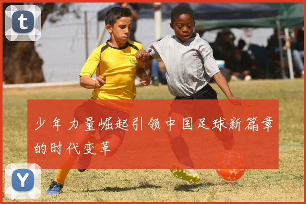 少年力量崛起引领中国足球新篇章的时代变革