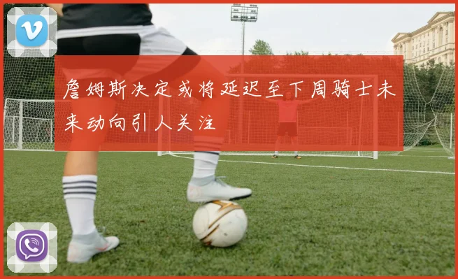 詹姆斯决定或将延迟至下周骑士未来动向引人关注